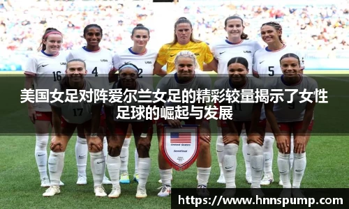 美国女足对阵爱尔兰女足的精彩较量揭示了女性足球的崛起与发展